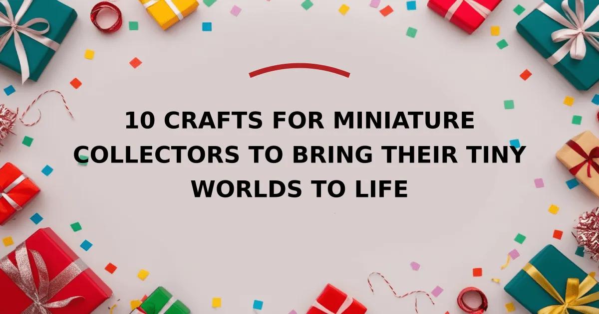 10 Crafts for Miniature Collectors to Bring Their Tiny Worlds to Life